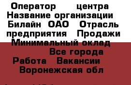 Оператор Call-центра › Название организации ­ Билайн, ОАО › Отрасль предприятия ­ Продажи › Минимальный оклад ­ 35 000 - Все города Работа » Вакансии   . Воронежская обл.